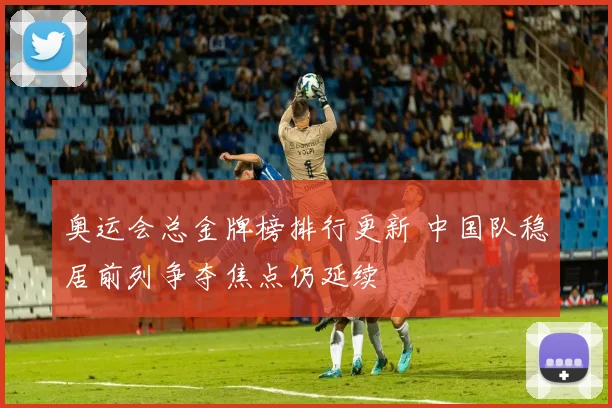 奥运会总金牌榜排行更新 中国队稳居前列争夺焦点仍延续