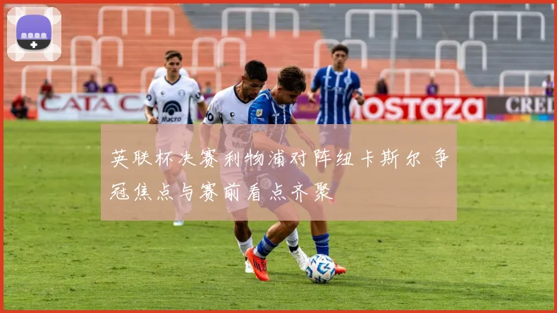英联杯决赛利物浦对阵纽卡斯尔 争冠焦点与赛前看点齐聚