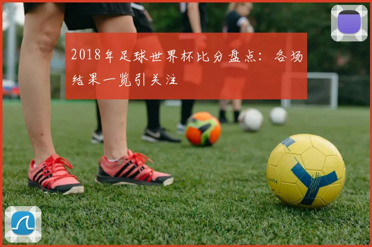 2018年足球世界杯比分盘点：各场结果一览引关注