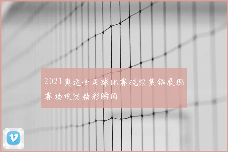 2021奥运会足球比赛视频集锦展现赛场攻防精彩瞬间