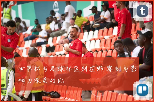 世界杯与足球杯区别在哪 赛制与影响力深度对比