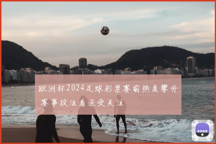 欧洲杯2024足球彩票赛前热度攀升 赛事投注看点受关注